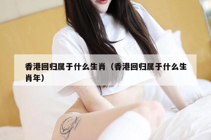 香港回归属于什么生肖（香港回归属于什么生肖年）